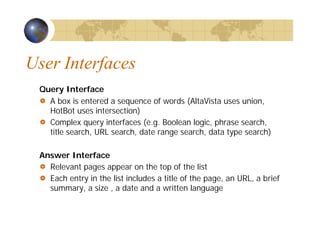 User Interfaces
Query Interface
A box is entered a sequence of words (AltaVista uses union,
HotBot uses intersection)
Complex query interfaces (e.g. Boolean logic, phrase search,
title search, URL search, date range search, data type search)
Answer Interface
Relevant pages appear on the top of the list
Each entry in the list includes a title of the page, an URL, a brief
summary, a size , a date and a written language
 
