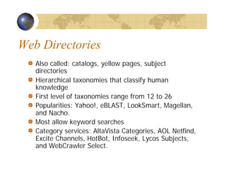 Web Directories
Also called: catalogs, yellow pages, subject
directories
Hierarchical taxonomies that classify human
knowledge
First level of taxonomies range from 12 to 26
Popularities: Yahoo!, eBLAST, LookSmart, Magellan,
and Nacho.
Most allow keyword searches
Category services: AltaVista Categories, AOL Netfind,
Excite Channels, HotBot, Infoseek, Lycos Subjects,
and WebCrawler Select.
 