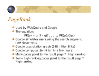 PageRank
Used by WebQuery and Google
The equation:
PR(a) = q (1 - q)? (i = 1 .. N) PR(pi)/C(pi)
Google simulates users using the search engine to
rank documents
Google uses citation graph (518 million links)
Google computes 26 million in a few hours
Many pages point to the result page ? High ranking
Some high-ranking pages point to the result page ?
High ranking
 