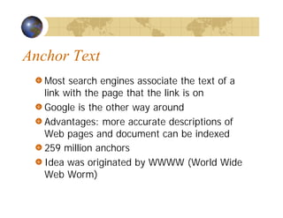 Anchor Text
Most search engines associate the text of a
link with the page that the link is on
Google is the other way around
Advantages: more accurate descriptions of
Web pages and document can be indexed
259 million anchors
Idea was originated by WWWW (World Wide
Web Worm)
 