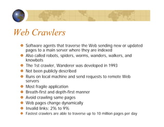 Web Crawlers
Software agents that traverse the Web sending new or updated
pages to a main server where they are indexed
Also called robots, spiders, worms, wanders, walkers, and
knowbots
The 1st crawler, Wanderer was developed in 1993
Not been publicly described
Runs on local machine and send requests to remote Web
servers
Most fragile application
Breath-first and depth-first manner
Avoid crawling same pages
Web pages change dynamically
Invalid links: 2% to 9%
Fastest crawlers are able to traverse up to 10 million pages per day
 