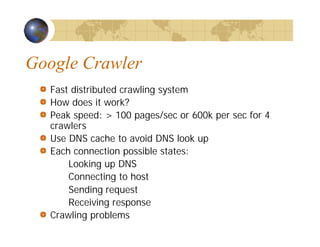 Google Crawler
Fast distributed crawling system
How does it work?
Peak speed: > 100 pages/sec or 600k per sec for 4
crawlers
Use DNS cache to avoid DNS look up
Each connection possible states:
Looking up DNS
Connecting to host
Sending request
Receiving response
Crawling problems
 