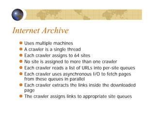 Internet Archive
Uses multiple machines
A crawler is a single thread
Each crawler assigns to 64 sites
No site is assigned to more than one crawler
Each crawler reads a list of URLs into per-site queues
Each crawler uses asynchronous I/O to fetch pages
from these queues in parallel
Each crawler extracts the links inside the downloaded
page
The crawler assigns links to appropriate site queues
 