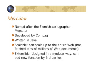 Mercator
Named after the Flemish cartographer
Mercator
Developed by Compaq
Written in Java
Scalable: can scale up to the entire Web (has
fetched tens of millions of Web documents)
Extensible: designed in a modular way, can
add new function by 3rd parties
 