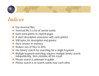 Indices
Use inverted files
Inverted file is a list of sorted words
Each word points to related pages
A short description associates with each pointer
500 bytes for description and pointer
Store answer in memory
Reduce size of files to 30%
Use binary search for searching for a single keyword
Multiple keyword searching requires multiple binary search
independently, then combine all the result
Phrase search is unknown in public
Phrase search is to search words near each other
 