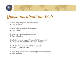 Questions about the Web
Q: How many computers are in the world?
A: Over 40 million.
Q: How many of them are Web servers?
A: Over 3 million.
Q: How many Web pages in the world?
A: Over 350 million.
Q: What is the most popular formats of Web documents?
A: HTML, GIF, JPG, ASCII files, Postscript and ASP.
Q: What is the average size of Web document?
A: Mean: 5 Kb; Median: 2 Kb.
Q: How many queries does a search engine answer every day?
A: Tens of millions.
 