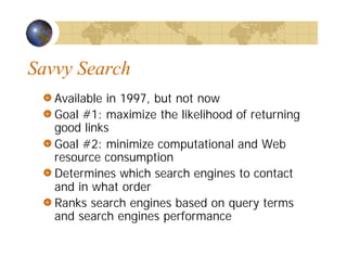 Savvy Search
Available in 1997, but not now
Goal #1: maximize the likelihood of returning
good links
Goal #2: minimize computational and Web
resource consumption
Determines which search engines to contact
and in what order
Ranks search engines based on query terms
and search engines performance
 