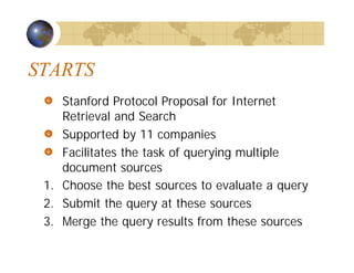 STARTS
Stanford Protocol Proposal for Internet
Retrieval and Search
Supported by 11 companies
Facilitates the task of querying multiple
document sources
1. Choose the best sources to evaluate a query
2. Submit the query at these sources
3. Merge the query results from these sources
 