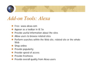 Add-on Tools: Alexa
Free: www.alexa.com
Appear as a toolbar in IE 5x
Provide useful information about the sites
Allow users to browse related sites
Perform searches within the Web site, related site or the whole
Web
Shop online
Provide popularity
Provide speed of access
Provide freshness
Provide overall quality from Alexa users
 