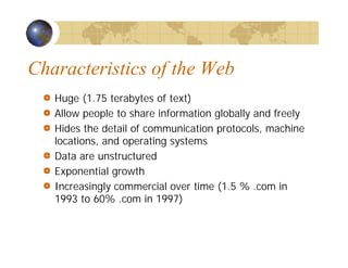 Characteristics of the Web
Huge (1.75 terabytes of text)
Allow people to share information globally and freely
Hides the detail of communication protocols, machine
locations, and operating systems
Data are unstructured
Exponential growth
Increasingly commercial over time (1.5 % .com in
1993 to 60% .com in 1997)
 