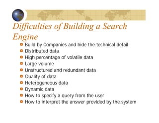 Difficulties of Building a Search
Engine
Build by Companies and hide the technical detail
Distributed data
High percentage of volatile data
Large volume
Unstructured and redundant data
Quality of data
Heterogeneous data
Dynamic data
How to specify a query from the user
How to interpret the answer provided by the system
 
