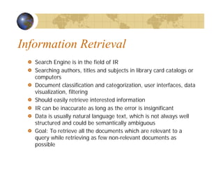 Information Retrieval
Search Engine is in the field of IR
Searching authors, titles and subjects in library card catalogs or
computers
Document classification and categorization, user interfaces, data
visualization, filtering
Should easily retrieve interested information
IR can be inaccurate as long as the error is insignificant
Data is usually natural language text, which is not always well
structured and could be semantically ambiguous
Goal: To retrieve all the documents which are relevant to a
query while retrieving as few non-relevant documents as
possible
 