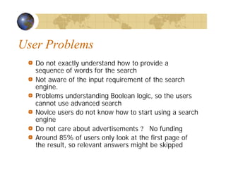 User Problems
Do not exactly understand how to provide a
sequence of words for the search
Not aware of the input requirement of the search
engine.
Problems understanding Boolean logic, so the users
cannot use advanced search
Novice users do not know how to start using a search
engine
Do not care about advertisements ? No funding
Around 85% of users only look at the first page of
the result, so relevant answers might be skipped
 