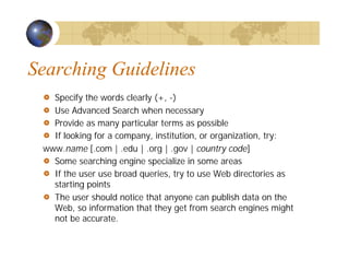 Searching Guidelines
Specify the words clearly (+, -)
Use Advanced Search when necessary
Provide as many particular terms as possible
If looking for a company, institution, or organization, try:
www.name [.com | .edu | .org | .gov | country code]
Some searching engine specialize in some areas
If the user use broad queries, try to use Web directories as
starting points
The user should notice that anyone can publish data on the
Web, so information that they get from search engines might
not be accurate.
 