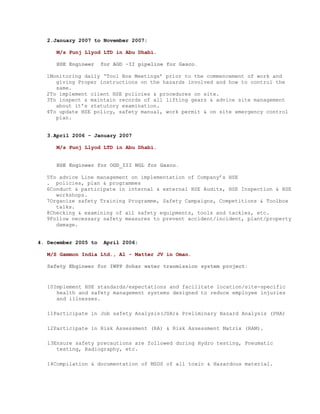 2.January 2007 to November 2007:

      M/s Punj Llyod LTD in Abu Dhabi.

      HSE Engineer    for AGD -II pipeline for Gasco.

  1Monitoring daily ‘Tool Box Meetings’ prior to the commencement of work and
     giving Proper instructions on the hazards involved and how to control the
     same.
  2To implement client HSE policies & procedures on site.
  3To inspect & maintain records of all lifting gears & advice site management
     about it’s statutory examination.
  4To update HSE policy, safety manual, work permit & on site emergency control
     plan.


   3.April 2006 - January 2007

      M/s Punj Llyod LTD in Abu Dhabi.


      HSE Engineer for OGD_III NGL for Gasco.

  5To advice Line management on implementation of Company’s HSE
  . policies, plan & programmes
  6Conduct & participate in internal & external HSE Audits, HSE Inspection & HSE
     workshops.
  7Organize safety Training Programme, Safety Campaigns, Competitions & Toolbox
     talks.
  8Checking & examining of all safety equipments, tools and tackles, etc.
  9Follow necessary safety measures to prevent accident/incident, plant/property
     damage.


4. December 2005 to   April 2006:

   M/S Gammon India Ltd., Al - Matter JV in Oman.

   Safety Ebgineer for IWPP Sohar water tranmission system project:


   10Implement HSE standards/expectations and facilitate location/site-specific
      health and safety management systems designed to reduce employee injuries
      and illnesses.

   11Participate in Job safety Analysis(JSA)& Preliminary Hazard Analysis (PHA)

   12Participate in Risk Assessment (RA) & Risk Assessment Matrix (RAM).

   13Ensure safety precautions are followed during Hydro testing, Pneumatic
      testing, Radiography, etc.

   14Compilation & documentation of MSDS of all toxic & Hazardous material.
 