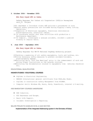 5. October 2004 - November 2005:

          M/s Punj Llyod LTD in India.

          Safety Engineer for Indian oil Corporation (IOCL)in Paraxylene
          unit_II Project

     15To implement & Introduce client HSE policies & procedures on site
     16Ensure safety precautions are followed during Rigging & heavy lifting
        Operations.
     17Inspection of Electrical equipment, Electrical distribution
        board/substations, electrical cables.
     18 To coordinate annual shut down activities with production &
        Maintenance department.
     19 To Compile , investigate & analyse accident, incident & publish
        Finding on regular basis.


6.       June 2003 - September 2004:

          M/s Punj Llyod LTD in India.

          Safety Engineer for NH-05 National Highway Authority project.

     22Checking & examining of all safety equipments, tools and tackles, etc.
     23Follow necessary safety measures to prevent accident/incident,
        plant/property damage.
     24Monitoring daily ‘Tool Box Meetings’ prior to the commencement of work and
        giving Proper instructions on the hazards involved.
     23Monitoring the documentation related to equipments like vehicles checklist
        etc.

EDUCATIONAL QUALIFICATION

HIGHER STUDIES / VOCATIONAL COURSES

     H    Diploma in Electrical Engineering
     D    NEBOSH International general certificate from CHSS,Adu Dhabi.
     N    Diploma in construction safety Management from NICMAR.
     D    Computer skill: Windows MS, Excel, Word, PowerPoint, internet & E mailing.

HSE MANDATORY COURSES UNDERGONE

     H    HSE Induction.
     H    H2S Awareness and Escape.
     H    Basic Life Support.
     B    Incident Investigation & Reporting


MAJOR PROJECTS HANDLED IN OIL & GAS SECTOR:
Implementation of the integrated Addressing system in the Emirates of Dubai.
 
