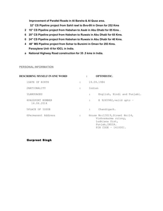 Improvement of Parallel Roads in Al Barsha & Al Quoz area.
32” CS Pipeline project from Sahil rawl to Bvs-09 in Oman for 252 Kms
   2 16” CS Pipeline project from Habshan to Asab in Abu Dhabi for 85 Kms .
   6 20" CS Pipeline project from Habshan to Ruwais in Abu Dhabi for 65 Kms.
   0 24" CS Pipeline project from Habshan to Ruwais in Abu Dhabi for 40 Kms.
   4    48” MS Pipeline project from Sohar to Bureimi in Oman for 293 Kms.
        Paraxylene Unit -II for IOCL in India.
   a National Highway Road construction for 35 .5 kms in India.




PERSONAL INFORMATION


DESCRIBING MYSELF IN ONE WORD                        :       OPTIMISTIC.

       1DATE OF BIRTH                            :       19.09.1984

       2NATIONALITY                              :       Indian

       3LANGUAGES                                        :     English, Hindi and Punjabi.

       4PASSPORT NUMBER                                  :     E 9265982,valid upto –
          14.06.2014

       5PLACE OF ISSUE                                   :     Chandigarh.

       6Permanent Address                        :       House No:13019,Street No:14,
                                                             Vishvakarma colony,
                                                             Ludhiana Dist,
                                                             Punjab,INDIA.
                                                             PIN CODE – 1410001.



       Gurpreet Singh
 