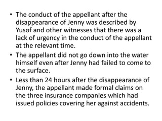 • The conduct of the appellant after the
disappearance of Jenny was described by
Yusof and other witnesses that there was a
lack of urgency in the conduct of the appellant
at the relevant time.
• The appellant did not go down into the water
himself even after Jenny had failed to come to
the surface.
• Less than 24 hours after the disappearance of
Jenny, the appellant made formal claims on
the three insurance companies which had
issued policies covering her against accidents.
 
