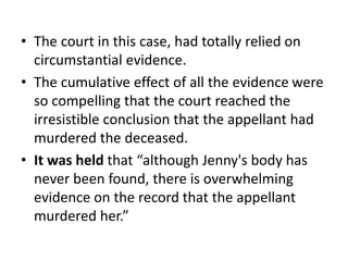 • The court in this case, had totally relied on
circumstantial evidence.
• The cumulative effect of all the evidence were
so compelling that the court reached the
irresistible conclusion that the appellant had
murdered the deceased.
• It was held that “although Jenny's body has
never been found, there is overwhelming
evidence on the record that the appellant
murdered her.”
 