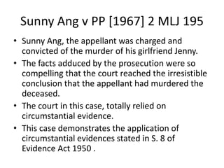 Sunny Ang v PP [1967] 2 MLJ 195
• Sunny Ang, the appellant was charged and
convicted of the murder of his girlfriend Jenny.
• The facts adduced by the prosecution were so
compelling that the court reached the irresistible
conclusion that the appellant had murdered the
deceased.
• The court in this case, totally relied on
circumstantial evidence.
• This case demonstrates the application of
circumstantial evidences stated in S. 8 of
Evidence Act 1950 .
 