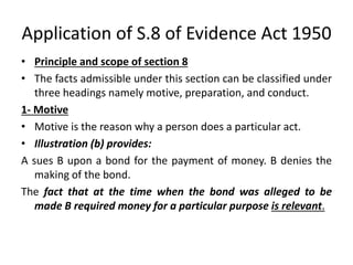 Application of S.8 of Evidence Act 1950
• Principle and scope of section 8
• The facts admissible under this section can be classified under
three headings namely motive, preparation, and conduct.
1- Motive
• Motive is the reason why a person does a particular act.
• Illustration (b) provides:
A sues B upon a bond for the payment of money. B denies the
making of the bond.
The fact that at the time when the bond was alleged to be
made B required money for a particular purpose is relevant.
 
