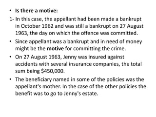 • Is there a motive:
1- In this case, the appellant had been made a bankrupt
in October 1962 and was still a bankrupt on 27 August
1963, the day on which the offence was committed.
• Since appellant was a bankrupt and in need of money
might be the motive for committing the crime.
• On 27 August 1963, Jenny was insured against
accidents with several insurance companies, the total
sum being $450,000.
• The beneficiary named in some of the policies was the
appellant's mother. In the case of the other policies the
benefit was to go to Jenny's estate.
 