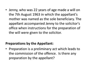 • Jenny, who was 22 years of age made a will on
the 7th August 1963 in which the appellant's
mother was named as the sole beneficiary. The
appellant accompanied Jenny to the solicitor's
office when instructions for the preparation of
the will were given to the solicitor.
Preparations by the Appellant:
• Preparation is a preliminary act which leads to
the commission of the offence. Is there any
preparation by the appellant?
 