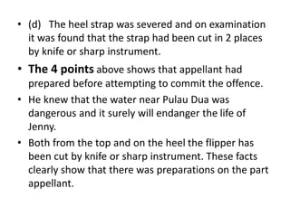 • (d) The heel strap was severed and on examination
it was found that the strap had been cut in 2 places
by knife or sharp instrument.
• The 4 points above shows that appellant had
prepared before attempting to commit the offence.
• He knew that the water near Pulau Dua was
dangerous and it surely will endanger the life of
Jenny.
• Both from the top and on the heel the flipper has
been cut by knife or sharp instrument. These facts
clearly show that there was preparations on the part
appellant.
 