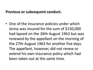 Previous or subsequent conduct.
• One of the insurance policies under which
Jenny was insured for the sum of $150,000
had lapsed on the 26th August 1963 but was
renewed by the appellant on the morning of
the 27th August 1963 for another five days.
The appellant, however, did not renew or
extend his own insurance policy which had
been taken out at the same time.
 