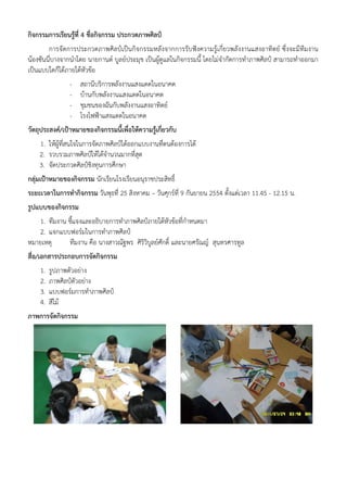 กิจกรรมการเรียนรู้ที่ 4 ชื่อกิจกรรม ประกวดภาพศิลป์
        การจัดการประกวดภาพศิลป์เป็นกิจกรรมหลังจากการรับฟังความรู้เกี่ยวพลังงานแสงอาทิตย์ ซึ่งจะมีทีมงาน
น้องซันนี่บางจากนําโดย นายกานต์ บูลย์ประมุข เป็นผู้ดูแลในกิจกรรมนี้ โดยไม่จํากัดการทําภาพศิลป์ สามารถทําออกมา
เป็นแบบใดก็ได้ภายใต้หัวข้อ
                -   สถานีบริการพลังงานแสงแดดในอนาคต
                -   บ้านกับพลังงานแสงแดดในอนาคต
                -   ชุมชนของฉันกับพลังงานแสงอาทิตย์
                -   โรงไฟฟ้าแสงแดดในอนาคต
วัตถุประสงค์/เป้าหมายของกิจกรรมนี้เพื่อให้ความรูเกี่ยวกับ
                                                ้
    1. ให้ผู้ท่สนใจในการจัดภาพศิลป์ได้ออกแบบงานที่ตนต้องการได้
               ี
    2. รวบรวมภาพศิลป์ให้ได้จํานวนมากที่สดุ
    3. จัดประกวดศิลป์ชิงทุนการศึกษา
กลุ่มเป้าหมายของกิจกรรม นักเรียนโรงเรียนอนุราชประสิทธิ์
ระยะเวลาในการทํากิจกรรม วันพุธที่ 25 สิงหาคม – วันศุกร์ที่ 9 กันยายน 2554 ตั้งแต่เวลา 11.45 - 12.15 น.
รูปแบบของกิจกรรม
   1. ทีมงาน ชี้แจงและอธิบายการทําภาพศิลป์ภายใต้หัวข้อที่กําหนดมา
    2. แจกแบบฟอร์มในการทําภาพศิลป์
หมายเหตุ     ทีมงาน คือ นางสาวณัฐพร ศิรวิบูลย์ศักดิ์ และนายศรัณญ์ สุนทรศารทูล
                                        ิ
สื่อ/เอกสารประกอบการจัดกิจกรรม
    1.   รูปภาพตัวอย่าง
    2.   ภาพศิลป์ตัวอย่าง
    3.   แบบฟอร์มการทําภาพศิลป์
    4.   สีไม้
ภาพการจัดกิจกรรม
 