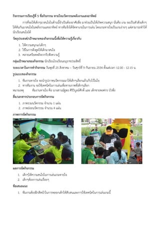 กิจกรรมการเรียนรู้ที่ 5 ชื่อกิจกรรม ทายใจนวัตกรรมพลังงานแสงอาทิตย์
         การที่จะให้เด็กๆมาสนใจในด้านนี้จําเป็นต้องอาศัยสื่อ มาช่วยเป็นให้เกิดความสนุก นั่นคือ เกม จะเป็นตัวดึงเด็กๆ
ให้หันกันมาสนใจในพลังงานแสงอาทิตย์ ทางทีมจึงได้จัดหาเกมในการเล่น โดยเกมทายใจเป็นเกมง่ายๆ แต่สามารถทําให้
นักเรียนสนใจได้
วัตถุประสงค์/เป้าหมายของกิจกรรมนี้เพื่อให้ความรูเกี่ยวกับ
                                                ้
    1. ให้ความสนุกแก่เด็กๆ
    2. ใช้ในการดึงดูดให้เด็กมาสนใจ
    3. คลายเครียดหลังจากรับฟังความรู้
กลุ่มเป้าหมายของกิจกรรม นักเรียนโรงเรียนอนุราชประสิทธิ์
ระยะเวลาในการทํากิจกรรม วันพุธที่ 25 สิงหาคม – วันศุกร์ที่ 9 กันยายน 2554 ตั้งแต่เวลา 12.00 - 12.15 น.
รูปแบบของกิจกรรม
   1. ทีมงานทายใจ จะนํารูปภาพนวัตกรรมมาให้เด็กๆเลือกแล้วเก็บไว้ในใจ
   2. ทางทีมงาน จะใช้เทคนิคในการเล่นเพื่อทายภาพที่เด็กๆเลือก
หมายเหตุ     ทีมงานทายใจ คือ นางสาวณัฐพร ศิริวิบูลย์ศักดิ์ และ เด็กชายพงศกร บัวพึ่ง
สื่อ/เอกสารประกอบการจัดกิจกรรม
    1. ภาพรวมนวัตกรรม จํานวน 1 แผ่น
    2. ภาพย่อยนวัตกรรม จํานวน 4 แผ่น
ภาพการจัดกิจกรรม




ผลการจัดกิจกรรม
    1. เด็กๆให้ความสนใจในการเล่นเกมทายใจ
    2. เด็กๆต้องการเล่นเรื่อยๆ
ข้อเสนอแนะ
    1. ทีมงานต้องฝึกสีหน้าในการหลอกเด็กให้สับสนและการใช้เทคนิคในการเล่นเกมนี้
 