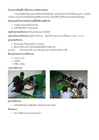 กิจกรรมการเรียนรู้ที่ 6 ชื่อกิจกรรม การเดินทางของแสง
       การจะเรียนรู้เรื่องพลังงานแสงอาทิตย์ก็จําเป็นที่จะต้องรู้ว่า แสงเดินทางอย่างไร หรือเมื่อแสงเจอกับ การสะท้อน
การหักเห เจอเลนส์ จะเกิดอะไรขึ้นกับแสงที่เดินทางมายังโลก โดยจะมีทีมงานที่มีความชํานาญในด้านนี้คอยดูแล
วัตถุประสงค์/เป้าหมายของกิจกรรมนี้เพื่อให้ความรูเกี่ยวกับ
                                                ้
    1. การเดินทางของแสงเมื่อเจอกับวัตถุ
    2. ผลที่เกิดขึ้นเมื่อทําการทดลองเสร็จ
กลุ่มเป้าหมายของกิจกรรม นักเรียนโรงเรียนอนุราชประสิทธิ์
ระยะเวลาในการทํากิจกรรม วันพุธที่ 25 สิงหาคม – วันศุกร์ที่ 9 กันยายน 2554 ตั้งแต่เวลา 12.00 - 12.15 น.
รูปแบบของกิจกรรม
   1. ทีมงานทดลอง ชี้แจงและอธิบายการทดลอง
   2. ทีมงาน สาธิตการทําการทดลองให้ดูพร้อมตั้งคําถามชิงรางวัล
หมายเหตุ     ทีมงานทดลอง คือ นายกานต์ บูลย์ประมุข และเด็กชายพงศกร บัวพึ่ง
สื่อ/เอกสารประกอบการจัดกิจกรรม
    1. Laser pointer
    2. เลนส์ต่าง
    3. ปริซึม 3 เหลี่ยม
ภาพการจัดกิจกรรม




ผลการจัดกิจกรรม
    1. นักเรียนได้เรียนรู้ความรู้เพิ่มเติมจากเรื่องพลังงานแสงอาทิตย์
ข้อเสนอแนะ
    1. ต้องการให้เด็กมาสนทางการทดลองบ้าง
 