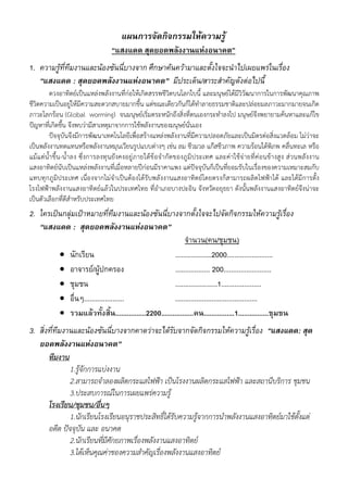 แผนการจัดกิจกรรมใหความรู
                                “แสงแดด สุดยอดพลังงานแหงอนาคต”
1. ความรูที่ทีมงานและนองซันนี่บางจาก ศึกษาคนความาและตั้งใจจะนําไปเผยแพรในเรื่อง
   “แสงแดด : สุดยอดพลังงานแหงอนาคต” มีประเด็น/สาระสําคัญดังตอไปนี้
          ดวงอาทิตย์เป็นแหล่งพลังงานที่ก่อให้เกิดสรรพชีวิตบนโลกใบนี้ และมนุษย์ได้มีวิวัฒนาการในการพัฒนาคุณภาพ
ชีวิตความเป็นอยู่ให้มีความสะดวกสบายมากขึ้น แต่ขณะเดียวกันก็ได้ทําลายธรรมชาติและปล่อยมลภาวะมากมายจนเกิด
ภาวะโลกร้อน (Global worming) จนมนุษย์เริ่มตระหนักถึงสิ่งที่ตนเองกระทําลงไป มนุษย์จึงพยายามค้นหาและแก้ไข
ปัญหาที่เกิดขึ้น จึงพบว่ามีสาเหตุมาจากการใช้พลังงานของมนุษย์นั่นเอง
          ปัจจุบันจึงมีการพัฒนาเทคโนโลยีเพื่อสร้างแหล่งพลังงานที่มีความปลอดภัยและเป็นมิตรต่อสิ่งแวดล้อม ไม่ว่าจะ
เป็นพลังงานทดแทนหรือพลังงานหมุนเวียนรูปแบบต่างๆ เช่น ลม ชีวมวล แก๊สชีวภาพ ความร้อนใต้พิภพ คลื่นทะเล หรือ
แม้แ ต่นํ้าขึ้น-น้ําลง ซึ่งการลงทุนยั งคงอยู่ภายใต้ข้อจํ ากัดของภูมิประเทศ และค่าใช้จ่ายที่ค่อนข้างสูง ส่ วนพลังงาน
แสงอาทิตย์นับเป็นแหล่งพลังงานที่เมื่อหลายปีก่อนมีราคาแพง แต่ปัจจุบันก็เป็นที่ยอมรับในเรื่องของความเหมาะสมกับ
แทบทุกภูมิประเทศ เนื่องจากไม่จําเป็นต้องได้รับพลังงานแสงอาทิตย์โดยตรงก็สามารถผลิตไฟฟ้าได้ และได้มีการตั้ง
โรงไฟฟ้าพลังงานแสงอาทิตย์แล้วในประเทศไทย ที่อําเภอบางปะอิน จังหวัดอยุธยา ดังนั้นพลังงานแสงอาทิตย์จึงน่าจะ
เป็นตัวเลือกที่ดีสําหรับประเทศไทย
2. ใครเปนกลุมเปาหมายที่ทีมงานและนองซันนี่บางจากตั้งใจจะไปจัดกิจกรรมใหความรูเรื่อง
   “แสงแดด : สุดยอดพลังงานแหงอนาคต”
                                                          จํานวน(คน/ชุมชน)
          นักเรียน                                  ...................2000........................
          อาจารย/ผูปกครอง                         .................. 200.........................
          ชุมชน                                     ......................1.....................
          อื่นๆ.....................                ...........................................
          รวมแลวทั้งสิ้น................2200.................คน................1................ชุมชน
3. สิ่งที่ทมงานและนองซันนี่บางจากคาดวาจะไดรับจากจัดกิจกรรมใหความรูเรื่อง “แสงแดด: สุด
           ี
   ยอดพลังงานแหงอนาคต”
       ทีมงาน
               1.รู้จักการแบ่งงาน
               2.สามารถจําลองผลิตกระแสไฟฟ้า เป็นโรงงานผลิตกระแสไฟฟ้า และสถานีบริการ ชุมชน
               3.ประสบการณ์ในการเผยแพร่ความรู้
       โรงเรียน/ชุมชน/อื่นๆ
               1.นักเรียนโรงเรียนอนุราชประสิทธิ์ได้รับความรู้จากการนําพลังงานแสงอาทิตย์มาใช้ตั้งแต่
       อดีต ปัจจุบัน และ อนาคต
               2.นักเรียนทีมีศักยภาพเรืองพลังงานแสงอาทิตย์
                           ่           ่
               3.ได้เห็นคุณค่าของความสําคัญเรื่องพลังงานแสงอาทิตย์
 