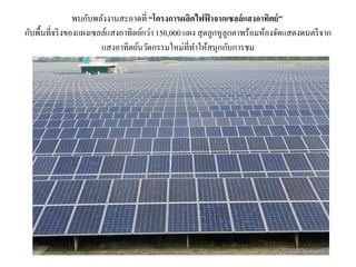 พบกับพลังงานสะอาดที่ “โครงการผลิตไฟฟ้ าจากเซลล์แสงอาทิตย์”
กับพื้นที่จริงของแผงเซลล์แสงอาทิตย์กว่า 150,000 แผง สุดลูกหูลูกตาพร้อมห้องจัดแสดงดนตรีจาก
แสงอาทิตย์นวัตกรรมใหม่ที่ทาให้สนุกกับการชม
 