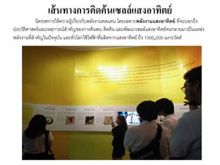 เส้นทางการคิดค้นเซลล์แสงอาทิตย์
นิทรรศกำรให้ควำมรู้เกี่ยวกับพลังงำนทดแทน โดยเฉพำะพลังงานแสงอาทิตย์ ที่จะบอกถึง
ประวัติศำสตร์และเหตุกำรณ์สำคัญของกำรค้นพบ คิดค้น และพัฒนำเซลล์แสงอำทิตย์จนกลำยมำเป็นแหล่ง
พลังงำนที่สำคัญในปัจจุบัน และทั่วโลกใช้ไฟฟ้ ำที่ผลิตจำกแสงอำทิตย์ ถึง 1000,000 เมกะวัตต์
 