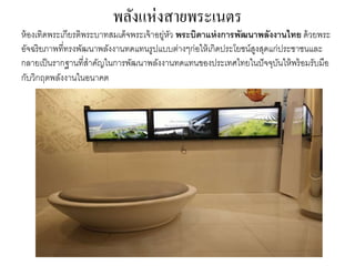 พลังแห่งสายพระเนตร
ห้องเทิดพระเกียรติพระบำทสมเด็จพระเจ้ำอยู่หัว พระบิดาแห่งการพัฒนาพลังงานไทย ด้วยพระ
อัจฉริยภำพที่ทรงพัฒนำพลังงำนทดแทนรูปแบบต่ำงๆก่อให้เกิดประโยชน์สูงสุดแก่ประชำชนและ
กลำยเป็นรำกฐำนที่สำคัญในกำรพัฒนำพลังงำนทดแทนของประเทศไทยในปัจจุบันให้พร้อมรับมือ
กับวิกฤตพลังงำนในอนำคต
 