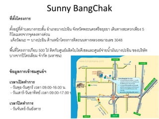 Sunny BangChak
ที่ตั้งโครงการ
ตั้งอยู่ที่ตำบลบำงกระสั้น อำเภอบำงปะอิน จังหวัดพระนครศรีอยุธยำ เดินทำงสะดวกเพียง 5
กิโลเมตรจำกจุดลงทำงด่วน
แจ้งวัฒนะ – บำงปะอิน ด้ำนหน้ำโครงกำรติดถนนทำงหลวงหมำยเลข 3048
พื้นที่โครงกำรเกือบ 500 ไร่ ติดกับศูนย์ผลิตไบโอดีเซลและศูนย์จ่ำยน้ำมันบำงปะอิน ของบริษัท
บำงจำกปิโตรเลียม จำกัด (มหำชน)
ข้อมูลการเข้าชมศูนย์ฯ
เวลาเปิดทาการ
- วันพุธ-วันศุกร์ เวลำ 09.00-16.00 น.
- วันเสำร์-วันอำทิตย์ เวลำ 09.00-17.00 น.
เวลาปิดทาการ
- วันจันทร์-วันอังคำร
 