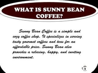 WHAT IS SUNNY BEAN 
COFFEE? 
Sunny Bean Coffee is a simple and 
cozy coffee shop. It specializes in serving 
tasty gourmet coffees and teas for an 
affordable price. Sunny Bean also 
provides a relaxing, happy, and inviting 
environment. 
3 
 