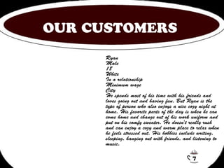 OUR CUSTOMERS 
Ryan 
Male 
18 
White 
In a relationship 
Minimum wage 
City 
He spends most of his time with his friends and 
loves going out and having fun. But Ryan is the 
type of person who also enjoys a nice cozy night at 
home. His favorite parts of the day is when he can 
come home and change out of his work uniform and 
put on his comfy sweater. He doesn't really rush 
and can enjoy a cozy and warm place to relax when 
he feels stressed out. His hobbies include writing, 
sleeping, hanging out with friends, and listening to 
music. 
7 
 