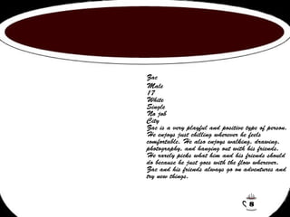 Zac 
Male 
17 
White 
Single 
No job 
City 
Zac is a very playful and positive type of person. 
He enjoys just chilling wherever he feels 
comfortable. He also enjoys walking, drawing, 
photography, and hanging out with his friends. 
He rarely picks what him and his friends should 
do because he just goes with the flow wherever. 
Zac and his friends always go on adventures and 
try new things. 
8 
 