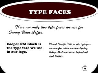 TYPE FACES 
There are only two type faces we use for 
Sunny Bean Coffee. 
Cooper Std Black is 
the type face we use 
in our logo. 
Brush Script Std is the typeface 
we use for when we are typing 
things that are more important 
and longer. 
9 
 