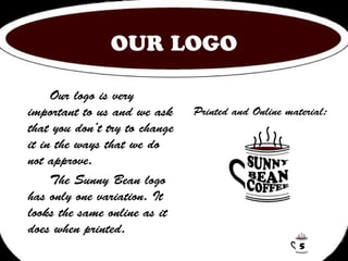 OUR LOGO 
Our logo is very 
important to us and we ask 
that you don’t try to change 
it in the ways that we do 
not approve. 
The Sunny Bean logo 
has only one variation. It 
looks the same online as it 
does when printed. 
Printed and Online material: 
5 
 