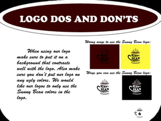 LOGO DOS AND DON’TS 
When using our logo 
make sure to put it on a 
background that contrasts 
well with the logo. Also make 
sure you don’t put our logo on 
any ugly colors. We would 
like our logos to only use the 
Sunny Bean colors in the 
logo. 
Wrong ways to use the Sunny Bean logo: 
Ways you can use the Sunny Bean logo: 
6 
 
