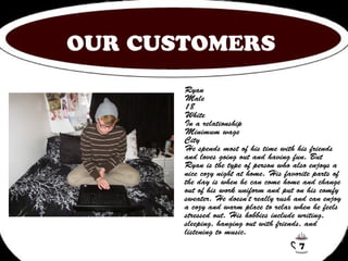 OUR CUSTOMERS 
Ryan 
Male 
18 
White 
In a relationship 
Minimum wage 
City 
He spends most of his time with his friends 
and loves going out and having fun. But 
Ryan is the type of person who also enjoys a 
nice cozy night at home. His favorite parts of 
the day is when he can come home and change 
out of his work uniform and put on his comfy 
sweater. He doesn't really rush and can enjoy 
a cozy and warm place to relax when he feels 
stressed out. His hobbies include writing, 
sleeping, hanging out with friends, and 
listening to music. 
7 
 