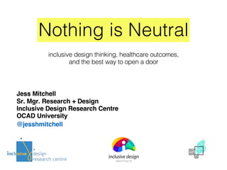 Nothing is Neutral
Jess Mitchell
Sr. Mgr. Research + Design
Inclusive Design Research Centre
OCAD University
@jesshmitchell
inclusive design thinking, healthcare outcomes,
and the best way to open a door
 