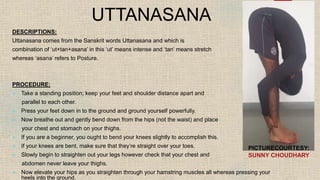 UTTANASANA
DESCRIPTIONS:
Uttanasana comes from the Sanskrit words Uttanasana and which is
combination of ‘ut+tan+asana’ in...