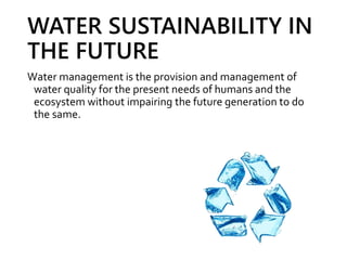 WATER SUSTAINABILITY IN
THE FUTURE
Water management is the provision and management of
water quality for the present needs of humans and the
ecosystem without impairing the future generation to do
the same.
 