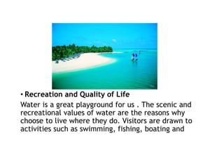 • Recreation and Quality of Life
Water is a great playground for us . The scenic and
recreational values of water are the reasons why
choose to live where they do. Visitors are drawn to
activities such as swimming, fishing, boating and
 