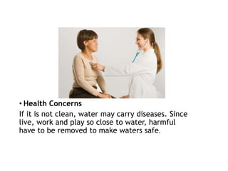 • Health Concerns
If it is not clean, water may carry diseases. Since
live, work and play so close to water, harmful
have to be removed to make waters safe.
 