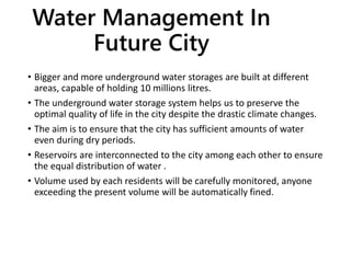 Water Management In
Future City
• Bigger and more underground water storages are built at different
areas, capable of holding 10 millions litres.
• The underground water storage system helps us to preserve the
optimal quality of life in the city despite the drastic climate changes.
• The aim is to ensure that the city has sufficient amounts of water
even during dry periods.
• Reservoirs are interconnected to the city among each other to ensure
the equal distribution of water .
• Volume used by each residents will be carefully monitored, anyone
exceeding the present volume will be automatically fined.
 
